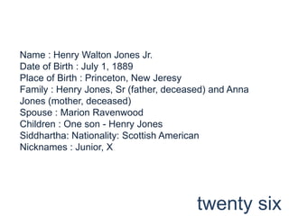 Name : Henry Walton Jones Jr.Date of Birth : July 1, 1889Place of Birth : Princeton, New JeresyFamily : Henry Jones, Sr (father, deceased) and Anna Jones (mother, deceased)Spouse : Marion RavenwoodChildren : One son - Henry JonesSiddhartha: Nationality: Scottish AmericanNicknames : Junior, Xtwenty six