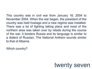 This country was in civil war from January 16, 2004 to November 2004. When the war began, the president of the country was held hostage and a new regime was installed. There was a lot of fighting taking place and most of the northern area was taken over by rebels during the course of the war. It borders Russia and its language is similar to a dialect of Russian. The National Anthem sounds similar to that of Albania.Which country?twenty seven