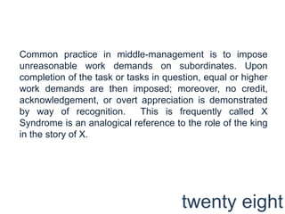 Common practice in middle-management is to impose unreasonable work demands on subordinates. Upon completion of the task or tasks in question, equal or higher work demands are then imposed; moreover, no credit, acknowledgement, or overt appreciation is demonstrated by way of recognition.  This is frequently called X Syndrome is an analogical reference to the role of the king in the story of X. twenty eight