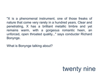 "X is a phenomenal instrument. one of those freaks of nature that come very rarely in a hundred years. Clear and penetrating, X has a brilliant metallic timbre and yet remains warm, with a gorgeous romantic heen, an unforced, open throated quality..." says conducter Richard Bonynge.What is Bonynge talking about?twenty nine