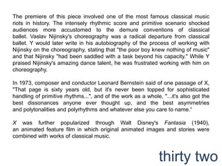 The premiere of this piece involved one of the most famous classical music riots in history. The intensely rhythmic score and primitive scenario shocked audiences more accustomed to the demure conventions of classical ballet. Vaslav Nijinsky's choreography was a radical departure from classical ballet. Y would later write in his autobiography of the process of working with Nijinsky on the choreography, stating that "the poor boy knew nothing of music" and that Nijinsky "had been saddled with a task beyond his capacity." While Y praised Nijinsky's amazing dance talent, he was frustrated working with him on choreography.In 1973, composer and conductor Leonard Bernstein said of one passage of X, "That page is sixty years old, but it's never been topped for sophisticated handling of primitive rhythms...", and of the work as a whole, "...it's also got the best dissonances anyone ever thought up, and the best asymmetries and polytonalities and polyrhythms and whatever else you care to name.“X was further popularized through Walt Disney's Fantasia (1940), an animated feature film in which original animated images and stories were combined with works of classical music.thirty two