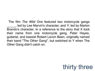  The film The Wild One featured two motorcycle gangs _____, led by Lee Marvin's character, and Y, led by Marlon Brando's character. In a reference to the story that X took their name from one motorcycle gang, Peter Hayes, guitarist, and bassist Robert Levon Been, originally named their band "The Other Gang", but switched to Y when The Other Gang didn't catch on.thirty three