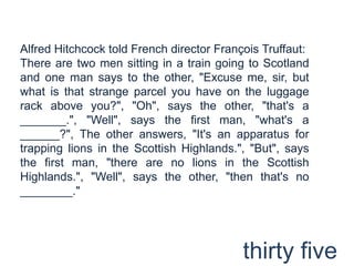 Alfred Hitchcock told French director François Truffaut:There are two men sitting in a train going to Scotland and one man says to the other, "Excuse me, sir, but what is that strange parcel you have on the luggage rack above you?", "Oh", says the other, "that's a _______.", "Well", says the first man, "what's a ______?", The other answers, "It's an apparatus for trapping lions in the Scottish Highlands.", "But", says the first man, "there are no lions in the Scottish Highlands.", "Well", says the other, "then that's no ________."thirty five