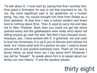 “To talk about X, I must start by saying that that I worship him. How great a filmmaker he was is not that important to me. To me, the most significant part is his greatness as a human being. You see, my cousin brought him here from Dhaka as a third assistant. At that time I was a school student and knew next to nothing about films. Then X used to carry me and take me to New Theatres. Back then you could not get the doors opened easily and the gatekeepers were really strict about not letting anyone go near the sets. Not that it has changed much. Anyways, yes, I have worked with X. X groomed  me and used to love me immensely. It is up to you to discuss and criticize his work, but I know what kind of a person he was. I used to travel around with X and worked extremely hard. That's all. He was a family friend, so what more can I say about him? Whatever I say will be "biased". To speak about him is to speak about our family, our own history.” X and the speaker please.thirty eight