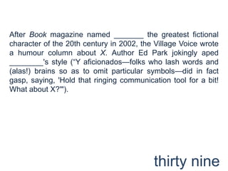 After Book magazine named _______ the greatest fictional character of the 20th century in 2002, the Village Voice wrote a humour column about X. Author Ed Park jokingly aped ________'s style (“Y aficionados—folks who lash words and (alas!) brains so as to omit particular symbols—did in fact gasp, saying, 'Hold that ringing communication tool for a bit! What about X?'").thirty nine