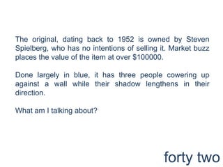 The original, dating back to 1952 is owned by Steven Spielberg, who has no intentions of selling it. Market buzz places the value of the item at over $100000.Done largely in blue, it has three people cowering up against a wall while their shadow lengthens in their direction.What am I talking about?forty two