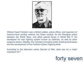 William EwartFairbairn was a British soldier, police officer, and exponent of hand-to-hand combat method, the Close combat, for the Shanghai police between the World Wars, and allied special forces in World War II. He developed his own fighting system known as Defendu, as well as other weapons tactics. Notably, this included innovative pistol shooting techniques and the development of the Fairbairn-Sykes Fighting Knife.According to the television series Secrets of War, what was he a major inspiration for?forty seven