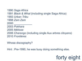 1990 Saga Africa1991 Black & What (including single Saga Africa)1993 Urban Tribu1998 ZamZam2000 ____________2003 Pokhara2005 Métisse2006 Charango (including single Aux arbrescitoyens)2010 FrontièresWhose discography? Hint : Pre-1990, he was busy doing something else.forty eight
