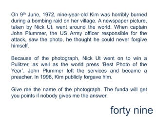 On 9th June, 1972, nine-year-old Kim was horribly burned during a bombing raid on her village. A newspaper picture, taken by Nick Ut, went around the world. When captain John Plummer, the US Army officer responsible for the attack, saw the photo, he thought he could never forgive himself.Because of the photograph, Nick Ut went on to win a Pulitzer, as well as the world press ‘Best Photo of the Year’. John Plummer left the services and became a preacher. In 1996, Kim publicly forgave him. Give me the name of the photograph. The funda will get you points if nobody gives me the answer.forty nine