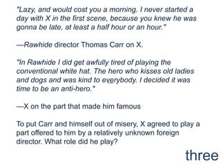 "Lazy, and would cost you a morning. I never started a day with X in the first scene, because you knew he was gonna be late, at least a half hour or an hour."—Rawhide director Thomas Carr on X."In Rawhide I did get awfully tired of playing the conventional white hat. The hero who kisses old ladies and dogs and was kind to everybody. I decided it was time to be an anti-hero."—X on the part that made him famousTo put Carr and himself out of misery, X agreed to play a part offered to him by a relatively unknown foreign director. What role did he play?—three