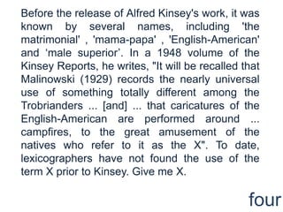 Before the release of Alfred Kinsey's work, it was known by several names, including 'the matrimonial' , 'mama-papa' , 'English-American' and ‘male superior’. In a 1948 volume of the Kinsey Reports, he writes, "It will be recalled that Malinowski (1929) records the nearly universal use of something totally different among the Trobrianders ... [and] ... that caricatures of the English-American are performed around ... campfires, to the great amusement of the natives who refer to it as the X". To date, lexicographers have not found the use of the term X prior to Kinsey. Give me X.four