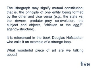 The lithograph may signify mutual constitution; that is, the principle of one entity being formed by the other and vice versa (e.g., the state vs. the demos, predator–prey co-evolution, the subject and objects, "chicken or the egg?", agency-structure).It is referenced in the book Douglas Hofstadter, who calls it an example of a strange loop.What wonderful piece of art are we talking about?five