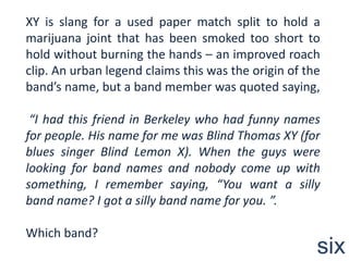 XY is slang for a used paper match split to hold a marijuana joint that has been smoked too short to hold without burning the hands – an improved roach clip. An urban legend claims this was the origin of the band’s name, but a band member was quoted saying,“I had this friend in Berkeley who had funny names for people. His name for me was Blind Thomas XY (for blues singer Blind Lemon X). When the guys were looking for band names and nobody come up with something, I remember saying, “You want a silly band name? I got a silly band name for you. ”.Which band?six