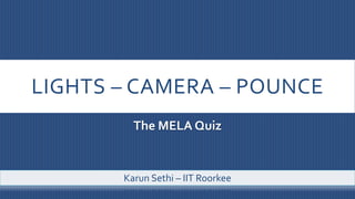 LIGHTS – CAMERA – POUNCE
The MELA Quiz
Karun Sethi – IIT Roorkee
 