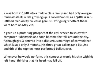 X was born in 1840 into a middle class family and had only avergae
musical talents while growing up. X called Brahms as a 'giftless self-
inflated mediocrity hailed as genius!'. Intriguingly both of them
were born on May 7th.
X gave up a promising prospect at the civil service to study with
composer Rubenstein and soon became the talk around the city.
Although gay, X entered into a disastrous marriage of convenience
which lasted only 2 months. His three great ballets rank 1st, 2nd
and 6th of the top ten most performed ballets ever.
Whenever he would perform, this composer would his chin with his
left hand, thinking that his head may fall off.
 