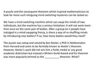 A puzzle and the consequent theorom which inspired mathematicians to
look for more such intriguing mind switching mysteries can be stated as:
We have a mind switching machine which can swap the minds of two
individuals, but the machine has a serious limitation: It will not work more
than once on the same pair of bodies. After a group on n-people have
indulged in a mind swapping frenzy, is there a way of re-shuffling minds
by introducing new bodies? If so, how many bodies would they need?
The puzzle was setup and solved by Ken Keeler, a PhD in Mathematics
from Harvard and came to be formally known as Keeler's theorom.
However, Keeler's work did not win him a fields medal or any great
academic distinction but instead a Writers Guild Award and his theorom
was more popularly termed as the __________ theorom. What?
 