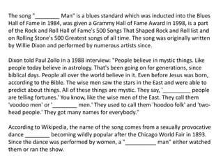 The song "________ Man" is a blues standard which was inducted into the Blues
Hall of Fame in 1984, was given a Grammy Hall of Fame Award in 1998, is a part
of the Rock and Roll Hall of Fame's 500 Songs That Shaped Rock and Roll list and
on Rolling Stone's 500 Greatest songs of all time. The song was originally written
by Willie Dixon and performed by numerous artists since.
Dixon told Paul Zollo in a 1988 interview: "People believe in mystic things. Like
people today believe in astrology. That's been going on for generations, since
biblical days. People all over the world believe in it. Even before Jesus was born,
according to the Bible. The wise men saw the stars in the East and were able to
predict about things. All of these things are mystic. They say, '_________ people
are telling fortunes.' You know, like the wise men of the East. They call them
'voodoo men' or '________ men.' They used to call them 'hoodoo folk' and 'two-
head people.' They got many names for everybody."
According to Wikipedia, the name of the song comes from a sexually provocative
dance ________ becoming wildly popular after the Chicago World Fair in 1893.
Since the dance was performed by women, a "__________ man" either watched
them or ran the show.
 