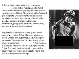 5. According to its introduction on Amazon,
________ is intended as “a propaganda-styled
comic series aimed at capturing the main-stream
consciousness of China. The stories will reflect and
give insight to China’s current political stance,
social environment, and cultural differences by
blending complex characters, historical
information, geographic locations, comic satire,
and over-the-top explosive action!”
Apparently, in addition to building up a world
superpower out of China, Mao also wanted to
create China’s own superhero. And…his original
name was “The Liberator”. To the dismay of this
Mao-era superhero, ____________’s first mission
is to protect President Obama during his visit to
China. The comic series shares its name with a
1950's mediocre movie starring John Payne and
Gail Russell (poster on the right).
 