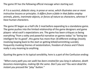 The game XY has the following official message when starting out:
A Y is a succinct, didactic story, in prose or verse, which illustrates one or more
instructive lessons or principles. It differs from a fable in that fables employ
animals, plants, inanimate objects, or forces of nature as characters, whereas Y
have human characters.
The game XY began as a Half-Life 2 mod before expanding to a standalone game.
The game pushes into the limited relationship of the game designers and game
players- what each's expectations are. The game has been critiques as being
everything "from a witty and powerful narrative on games today" to "being too
intelligent for its good", this game has more than 18 different endings (mostly
involving looping back to the start or getting killed/committing suicide),
frequently invoking themes of existentialism, freedom of choice and if there
really is any meaning to anything.
Quoting the game in its typical sensibility, here is a part of the Confusion ending:
"When every path you can walk has been created for you long in advance, death
becomes meaningless, making life the same. Don't you see? You were dead the
instant you pressed the "play" button."
 