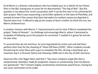 Errol Morris is a director and producer who has helped spur on a rebirth of non-fiction
films in the 80s, having won an oscar for his documentary "The Fog of War". But this
question is not about him. Errol's association with Y can be first seen in his unfinished Ed
Gein project. Morris was researching a serial killer epidemic in the town of Plainfield, and
wanted to know if the rumors that Gein had stolen his mothers corpse (as depicted in
Psycho) were true. Y offered to dig up the corpse of Gein's mother to check this out, but
Morris chickened out.
In another instance with Morris, Y had promised to eat his shoe if Morris completed the
project "Gates of Heaven" , to challenge and encourage Morris, whom Y perceived as
incapable of following up on the projects he conceived. Y cooked it in goose fat and ate
his own shoe.
Y's eccentricities do not end here- he once hypnotized his entire cast and had them
perform their lines for the shooting of "Heart Off Glass (1976)". Other incidents include
threatening his actor Klaus with a gun to complete the film, driving a steamboat up a
mountain top in a Peruvian forest and releasing 11000 rats in the city of Delf, Germany.
American film critic Roger Ebert said that Y "has never created a single film that is
compromised, shameful, made for pragmatic reasons or uninteresting. Even his failures
are spectacular." Yet Y remains largely unnoticed by mainstream award hours, having but
one oscar nomination to his credit.
 