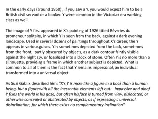 In the early days (around 1850) , if you saw a Y, you would expect him to be a
British civil servant or a banker. Y were common in the Victorian era working
class as well.
The image of Y first appeared in X's painting of 1926 titled Rêveries du
promeneur solitaire, in which Y is seen from the back, against a dark evening
landscape. Used in several dozens of paintings throughout X's career, the Y
appears in various guises. Y is sometimes depicted from the back, sometimes
from the front, partly obscured by objects, as a dark contour faintly visible
against the night sky, or fossilized into a block of stone. Often Y is no more than a
silhouette, providing a frame in which another subject is depicted. What is
common to all of them is the fact that Y remains impersonal, an individual
transformed into a universal object.
As Suzi Gablik described him: "X's Y is more like a figure in a book than a human
being, but a figure with all the inessential elements left out... Impassive and aloof
Y fixes the world in his gaze, but often his face is turned from view, dislocated, or
otherwise concealed or obliterated by objects, as if expressing a universal
disinclination, for which there exists no complementary inclination"
 