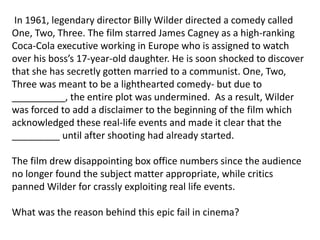 In 1961, legendary director Billy Wilder directed a comedy called
One, Two, Three. The film starred James Cagney as a high-ranking
Coca-Cola executive working in Europe who is assigned to watch
over his boss’s 17-year-old daughter. He is soon shocked to discover
that she has secretly gotten married to a communist. One, Two,
Three was meant to be a lighthearted comedy- but due to
__________, the entire plot was undermined. As a result, Wilder
was forced to add a disclaimer to the beginning of the film which
acknowledged these real-life events and made it clear that the
_________ until after shooting had already started.
The film drew disappointing box office numbers since the audience
no longer found the subject matter appropriate, while critics
panned Wilder for crassly exploiting real life events.
What was the reason behind this epic fail in cinema?
 