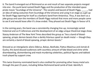 6. The band X emerged out of Richmond as an end result of two separate projects merged
into one - the punk band named Death Piggy and the production of the intended space
pirate movie "Scumdogs of the Universe". The vocalist and bassist of Death Piggy, _____, had
an idea of taking costumes from Scumdogs of the Universe and using it on stage as a get up
for Death Piggy opening for itself as a barbaric band from Antarctica. Thus, X was born as a
joke group and soon the members of Death Piggy noticed that more and more people came
to see X and would leave after X's show ended. They phased out Death Piggy in favour of X.
In the coming years, the band saw a consistently changing line-up, increasingly varied
historical and sci-fi references and the development of an edgy unique theatrical stage show.
Stacey Anderson of The New York Times described the group as “less a band of blood-
spewing, priapic demon beasts than a darkly hilarious spoof on death metal — though they
are certainly a band of blood-spewing, priapic demon beasts.”
Dressed as an intergalactic aliens Oderus, Balsac, Beefcake, Flattus Maximus and Jizmak di
Gusha, this band doused audiences with countless amount of fake blood and slime while
disembowling, dismembering and mock-murdering celebrities, political figures and tabloid
trash played by support crew.
This twice Grammy nominated band is also credited for promoting other heavy metal acts
through the past 25 years, including fellow Richmond band Lamb of God. Identify X.
 