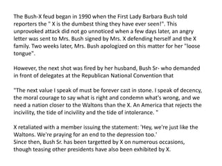 The Bush-X feud began in 1990 when the First Lady Barbara Bush told
reporters the " X is the dumbest thing they have ever seen!". This
unprovoked attack did not go unnoticed when a few days later, an angry
letter was sent to Mrs. Bush signed by Mrs. X defending herself and the X
family. Two weeks later, Mrs. Bush apologized on this matter for her "loose
tongue".
However, the next shot was fired by her husband, Bush Sr- who demanded
in front of delegates at the Republican National Convention that
"The next value I speak of must be forever cast in stone. I speak of decency,
the moral courage to say what is right and condemn what's wrong, and we
need a nation closer to the Waltons than the X. An America that rejects the
incivility, the tide of incivility and the tide of intolerance. "
X retaliated with a member issuing the statement: 'Hey, we're just like the
Waltons. We're praying for an end to the depression too.'
Since then, Bush Sr. has been targetted by X on numerous occasions,
though teasing other presidents have also been exhibited by X.
 