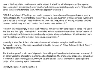 Here is Y talking about how he came to the idea of X, which he widely regards as his magnum
opus- an unlikely pick amongst other much, much more commercially popular works ( though the
series still accounts for more than 30 million copies in total sold ):
" JRR Tolkien's Lord of The Rings was madly popular in those days and I suppose I was at least a
halfling hippie. The X like most long fantasy tales by men and women of my generation were born
out of Tolkien's. Although I read the books in 1967 and 1968, I held off writing. I wanted to write
my own kind of story and had I started then I would have written his.“
" Then in an almost empty theatre in 1970 I saw a film directed by Sergio Leone, called The Good
The Bad and The Ugly. I realized that I wanted to write a novel which contained Tolkien's sense of
quest and magic with Leone's almost absurdly majestic Western backdrop... What I wanted more
than the setting was the feeling of the epic, apocalyptic size."
Naturally, Y identifies Roland (the main character of series) as being inspired from Clint
Eastwood's character. The series was also inspired by the poem " Childe Rolande to the X Came "
by Robert Browning.
The X series spans 8 books over 30 years in the making and has abundant references in several of
Y's other works like characters, locations and philosophies. The challenging proposal of converting
it to film has been looming since 2007 with several boards such as Warner Bros passing on the
project after spending a year or two on it.
Identify the series X and the author Y
 