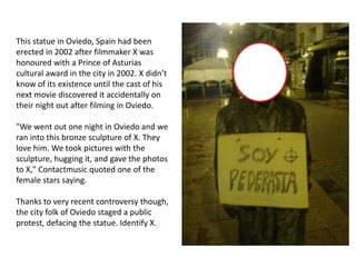 This statue in Oviedo, Spain had been
erected in 2002 after filmmaker X was
honoured with a Prince of Asturias
cultural award in the city in 2002. X didn’t
know of its existence until the cast of his
next movie discovered it accidentally on
their night out after filming in Oviedo.
"We went out one night in Oviedo and we
ran into this bronze sculpture of X. They
love him. We took pictures with the
sculpture, hugging it, and gave the photos
to X," Contactmusic quoted one of the
female stars saying.
Thanks to very recent controversy though,
the city folk of Oviedo staged a public
protest, defacing the statue. Identify X.
 