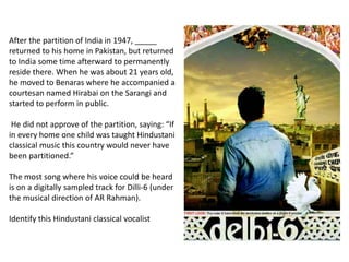 After the partition of India in 1947, _____
returned to his home in Pakistan, but returned
to India some time afterward to permanently
reside there. When he was about 21 years old,
he moved to Benaras where he accompanied a
courtesan named Hirabai on the Sarangi and
started to perform in public.
He did not approve of the partition, saying: “If
in every home one child was taught Hindustani
classical music this country would never have
been partitioned.”
The most song where his voice could be heard
is on a digitally sampled track for Dilli-6 (under
the musical direction of AR Rahman).
Identify this Hindustani classical vocalist
 