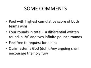 SOME COMMENTS
• Pool with highest cumulative score of both
teams wins
• Four rounds in total – a differential written
round, a LVC and two infinite pounce rounds
• Feel free to request for a hint
• Quizmaster is God (duh). Any arguing shall
encourage the holy fury
 