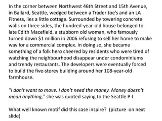 In the corner between Northwest 46th Street and 15th Avenue,
in Ballard, Seattle, wedged between a Trader Joe’s and an LA
Fitness, lies a little cottage. Surrounded by towering concrete
walls on three sides, the hundred-year-old house belonged to
late Edith Macefield, a stubborn old woman, who famously
turned down $1 million in 2006 refusing to sell her home to make
way for a commercial complex. In doing so, she became
something of a folk hero cheered by residents who were tired of
watching the neighbourhood disappear under condominiums
and trendy restaurants. The developers were eventually forced
to build the five-storey building around her 108-year-old
farmhouse.
"I don't want to move. I don't need the money. Money doesn't
mean anything," she was quoted saying to the Seattle P-I.
What well known motif did this case inspire? (picture on next
slide)
 