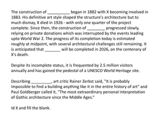The construction of __________ began in 1882 with X becoming involved in
1883. His definitive art style shaped the structure's architecture but to
much dismay, X died in 1926 - with only one quarter of the project
complete. Since then, the construction of ________ progressed slowly,
relying on private donations which was interrupted by the events leading
upto World War 2. The progress of its completion today is estimated
roughly at midpoint, with several architectural challenges still remaining. It
is anticipated that _______ will be completed in 2026, on the centenary of
X's death.
Despite its incomplete status, it is frequented by 2.5 million visitors
annually and has gained the pedestal of a UNESCO World Heritage site.
Describing _________, art critic Rainer Zerbst said, "It is probably
impossible to find a building anything like it in the entire history of art" and
Paul Goldberger called it, "The most extraordinary personal interpretation
of Gothic architecture since the Middle Ages.“
Id X and fill the blank.
 