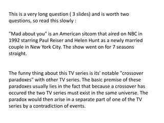 This is a very long question ( 3 slides) and is worth two
questions, so read this slowly :
"Mad about you" is an American sitcom that aired on NBC in
1992 starring Paul Reiser and Helen Hunt as a newly married
couple in New York City. The show went on for 7 seasons
straight.
The funny thing about this TV series is its' notable "crossover
paradoxes" with other TV series. The basic premise of these
paradoxes usually lies in the fact that because a crossover has
occured the two TV series must exist in the same universe. The
paradox would then arise in a separate part of one of the TV
series by a contradiction of events.
 