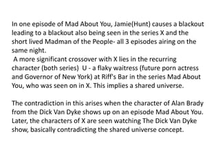 In one episode of Mad About You, Jamie(Hunt) causes a blackout
leading to a blackout also being seen in the series X and the
short lived Madman of the People- all 3 episodes airing on the
same night.
A more significant crossover with X lies in the recurring
character (both series) U - a flaky waitress (future porn actress
and Governor of New York) at Riff's Bar in the series Mad About
You, who was seen on in X. This implies a shared universe.
The contradiction in this arises when the character of Alan Brady
from the Dick Van Dyke shows up on an episode Mad About You.
Later, the characters of X are seen watching The Dick Van Dyke
show, basically contradicting the shared universe concept.
 