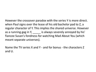 However the crossover paradox with the series Y is more direct.
when Paul signs over the lease of his old bachelor pad to Z, a
regular character of Y. This implies the shared universe. However
as a running gag in Y, _____ is always severely annoyed by his'
fiancee Susan's fondness for watching Mad About You (which
meant separate universes).
Name the TV series X and Y - and for bonus - the characters Z
and U.
 