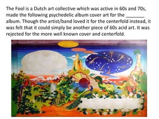 The Fool is a Dutch art collective which was active in 60s and 70s,
made the following psychedelic album cover art for the _______
album. Though the artist/band loved it for the centerfold instead, it
was felt that it could simply be another piece of 60s acid art. It was
rejected for the more well known cover and centerfold.
 