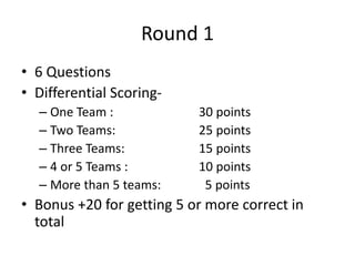 Round 1
• 6 Questions
• Differential Scoring-
– One Team : 30 points
– Two Teams: 25 points
– Three Teams: 15 points
– 4 or 5 Teams : 10 points
– More than 5 teams: 5 points
• Bonus +20 for getting 5 or more correct in
total
 