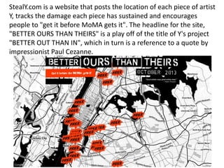 StealY.com is a website that posts the location of each piece of artist
Y, tracks the damage each piece has sustained and encourages
people to "get it before MoMA gets it". The headline for the site,
"BETTER OURS THAN THEIRS" is a play off of the title of Y's project
"BETTER OUT THAN IN", which in turn is a reference to a quote by
impressionist Paul Cezanne.
 