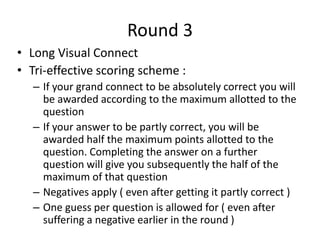 Round 3
• Long Visual Connect
• Tri-effective scoring scheme :
– If your grand connect to be absolutely correct you will
be awarded according to the maximum allotted to the
question
– If your answer to be partly correct, you will be
awarded half the maximum points allotted to the
question. Completing the answer on a further
question will give you subsequently the half of the
maximum of that question
– Negatives apply ( even after getting it partly correct )
– One guess per question is allowed for ( even after
suffering a negative earlier in the round )
 