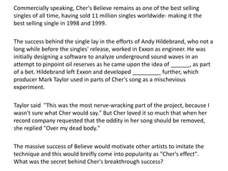 Commercially speaking, Cher's Believe remains as one of the best selling
singles of all time, having sold 11 million singles worldwide- making it the
best selling single in 1998 and 1999.
The success behind the single lay in the efforts of Andy Hildebrand, who not a
long while before the singles' release, worked in Exxon as engineer. He was
initially designing a software to analyze underground sound waves in an
attempt to pinpoint oil reserves as he came upon the idea of ______, as part
of a bet. Hildebrand left Exxon and developed _________ further, which
producer Mark Taylor used in parts of Cher's song as a mischevious
experiment.
Taylor said "This was the most nerve-wracking part of the project, because I
wasn't sure what Cher would say." But Cher loved it so much that when her
record company requested that the oddity in her song should be removed,
she replied "Over my dead body."
The massive success of Believe would motivate other artists to imitate the
technique and this would breifly come into popularity as "Cher's effect".
What was the secret behind Cher's breakthrough success?
 