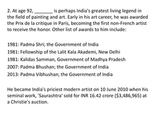 2. At age 92, _______ is perhaps India's greatest living legend in
the field of painting and art. Early in his art career, he was awarded
the Prix de la critique in Paris, becoming the first non-French artist
to receive the honor. Other list of awards to him include:
1981: Padma Shri; the Government of India
1981: Fellowship of the Lalit Kala Akademi, New Delhi
1981: Kalidas Samman, Government of Madhya Pradesh
2007: Padma Bhushan; the Government of India
2013: Padma Vibhushan; the Government of India
He became India's priciest modern artist on 10 June 2010 when his
seminal work, 'Saurashtra' sold for INR 16.42 crore ($3,486,965) at
a Christie's auction.
 