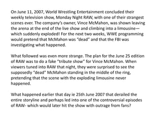 On June 11, 2007, World Wrestling Entertainment concluded their
weekly television show, Monday Night RAW, with one of their strangest
scenes ever. The company’s owner, Vince McMahon, was shown leaving
the arena at the end of the live show and climbing into a limousine—
which suddenly exploded! For the next two weeks, WWE programming
would pretend that McMahon was “dead” and that the FBI was
investigating what happened.
What followed was even more strange. The plan for the June 25 edition
of RAW was to do a fake “tribute show” for Vince McMahon. When
viewers tuned into RAW that night, they were surprised to see the
supposedly “dead” McMahon standing in the middle of the ring,
pretending that the scene with the exploding limousine never
happened.
What happened earlier that day ie 25th June 2007 that derailed the
entire storyline and perhaps led into one of the controversial episodes
of RAW- which would later hit the show with outrage from fans?
 