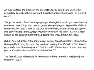 An excerpt from the article in the Prescott Courier dated June 25th, 1974
accurately describes the history of X ( a rather unique thing to do ) as a world
record:
"For years tourists have been trying to get through it as quickly as possible - to
see those three things and then to go out shopping again. Before World War II
the record for X was 7 min 14 sec. But after the war, as the clothes got lighter
and cameras got smaller, people kept cutting down the time. In 1948, a man
known as the Swedish Cannonball, paced by his wife, did it in 6m14sec.
But on June 18, 1954, Peter Stone under perfect tourist conditions literally flew
through [the task of X].... and back out the waiting taxi. President Eisenhower
personally sent him a telegram: " I rejoice with all Americans at your amazing
feat. Yor're what the United States is all about". "
The feat of X was referenced in two separate films - Bande A Part(1964) and
Dreamers(2003).
 