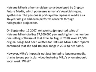 Hatsune Miku is a humanoid persona developed by Crypton
Future Media, which possesses Yamaha's Vocaloid singing
synthesizer. The persona is portrayed in Japanese media as a
16-year old girl and even performs concerts through
holographic projections.
On September 12 2007, Amazon.co.jp reported sales of
Hatsune Miku totalling 57,500,000 yen, making her the number
one selling software of that time. In August 2010, over 22,000
original songs had been written for Hatsune Miku. Later reports
confirmed that she had 100,000 songs in 2011 to her name.
However, Miku's impact is not just limited to japanese media,
thanks to one particular video featuring Miku's onomatopoeic
vocal work. What?
 