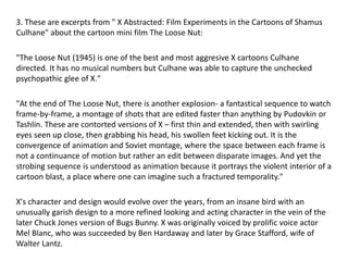 3. These are excerpts from " X Abstracted: Film Experiments in the Cartoons of Shamus
Culhane" about the cartoon mini film The Loose Nut:
"The Loose Nut (1945) is one of the best and most aggresive X cartoons Culhane
directed. It has no musical numbers but Culhane was able to capture the unchecked
psychopathic glee of X."
"At the end of The Loose Nut, there is another explosion- a fantastical sequence to watch
frame-by-frame, a montage of shots that are edited faster than anything by Pudovkin or
Tashlin. These are contorted versions of X – first thin and extended, then with swirling
eyes seen up close, then grabbing his head, his swollen feet kicking out. It is the
convergence of animation and Soviet montage, where the space between each frame is
not a continuance of motion but rather an edit between disparate images. And yet the
strobing sequence is understood as animation because it portrays the violent interior of a
cartoon blast, a place where one can imagine such a fractured temporality."
X's character and design would evolve over the years, from an insane bird with an
unusually garish design to a more refined looking and acting character in the vein of the
later Chuck Jones version of Bugs Bunny. X was originally voiced by prolific voice actor
Mel Blanc, who was succeeded by Ben Hardaway and later by Grace Stafford, wife of
Walter Lantz.
 