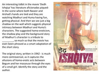 An interesting tidbit in the movie 'Dedh
Ishqiya' has literature aficionados piqued-
In the scene where both Naseer and
Arshad’s hands are tied and they are
watching Madhuri and Huma having fun,
getting physical. And then we see just a big
shadow on the wall which suggests physical
intimacy between Madhuri and Huma’s
characters. The suggested homo-eroticism,
the shadow play and the background story
of Madhuri's character is a tribute to
________, so much so that the movie has
even been phrased as a smart adaptation of
the short story.
The original story, written in 1942 - is much
more controversial, as it captures the
allusions of homo-erotic acts between
Begum and her masseuse through the eyes
of a small girl. Identify the story and the
author.
 