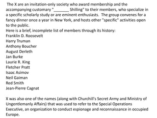 The X are an invitation-only society who award membership and the
accompanying customary "_______ Shilling" to their members, who specialize in
a specific scholarly study or are eminent enthusiasts. The group convenes for a
fancy dinner once a year in New York, and hosts other "specific" activities open
to the public.
Here is a brief, incomplete list of members through its history:
Franklin D. Roosevelt
Harry Truman
Anthony Boucher
August Derleth
Jan Burke
Laurie R. King
Fletcher Pratt
Isaac Asimov
Neil Gaiman
Red Smith
Jean-Pierre Cagnat
X was also one of the names (along with Churchill's Secret Army and Ministry of
Ungentlemanly Affairs) that was used to refer to the Special Operations
Executive, an organization to conduct espionage and reconnaissance in occupied
Europe.
 