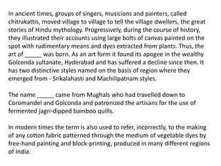 In ancient times, groups of singers, musicians and painters, called
chitrakattis, moved village to village to tell the village dwellers, the great
stories of Hindu mythology. Progressively, during the course of history,
they illustrated their accounts using large bolts of canvas painted on the
spot with rudimentary means and dyes extracted from plants. Thus, the
art of _____ was born. As an art form it found its apogee in the wealthy
Golconda sultanate, Hyderabad and has suffered a decline since then. It
has two distinctive styles named on the basis of region where they
emerged from - Srikalahasti and Machilipatnam styles.
The name _____ came from Mughals who had travelled down to
Coromandel and Golconda and patronized the artisans for the use of
fermented jagri-dipped bamboo quills.
In modern times the term is also used to refer, incorrectly, to the making
of any cotton fabric patterned through the medium of vegetable dyes by
free-hand painting and block-printing, produced in many different regions
of India.
 